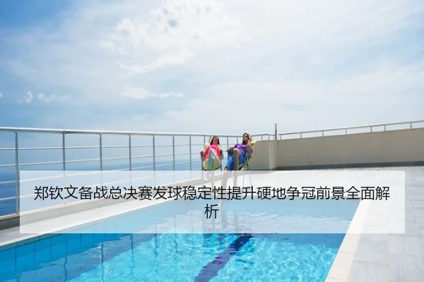 郑钦文备战总决赛发球稳定性提升硬地争冠前景全面解析